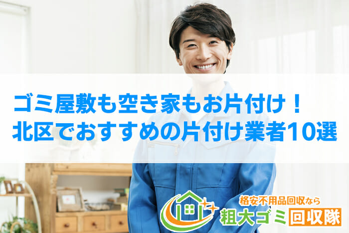 【2022年最新】北区で格安のおすすめ片付け業者10選！ゴミ屋敷もお任せ！